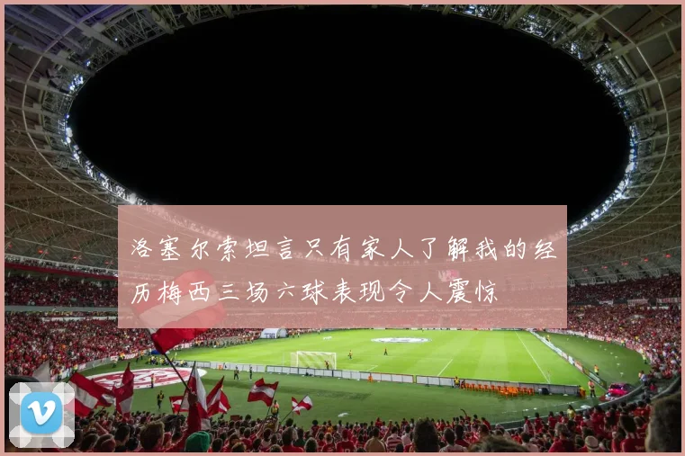 洛塞尔索坦言只有家人了解我的经历梅西三场六球表现令人震惊