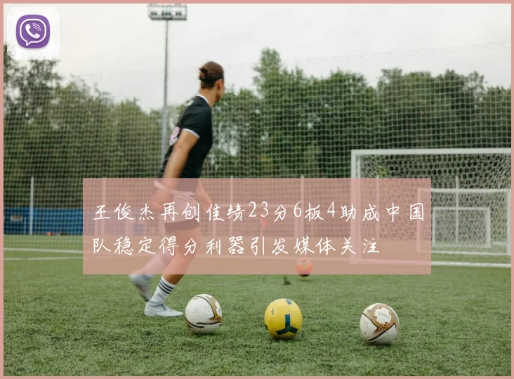 王俊杰再创佳绩23分6板4助成中国队稳定得分利器引发媒体关注