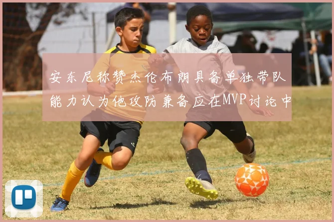 安东尼称赞杰伦布朗具备单独带队能力认为他攻防兼备应在MVP讨论中占有一席之地