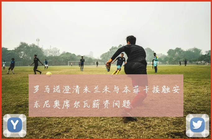 罗马诺澄清米兰未与本菲卡接触安东尼奥席尔瓦薪资问题