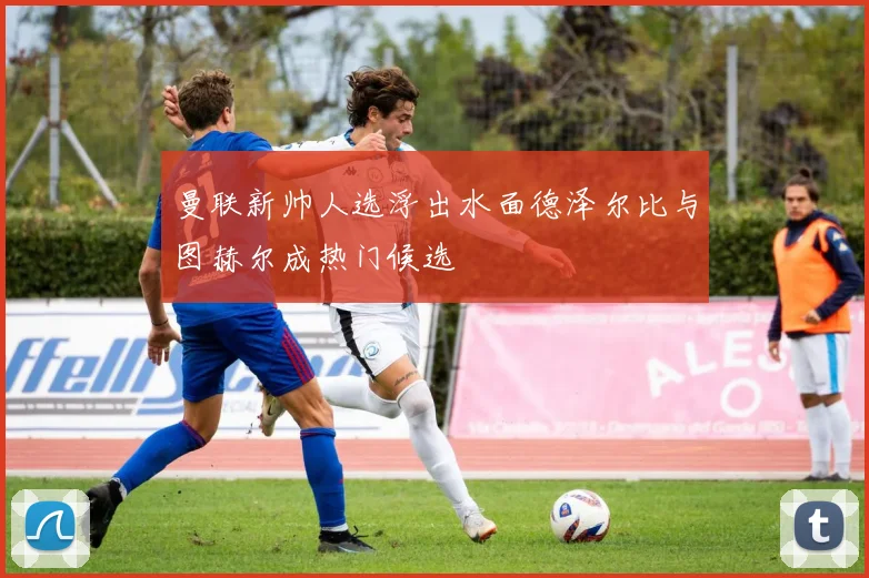 曼联新帅人选浮出水面德泽尔比与图赫尔成热门候选