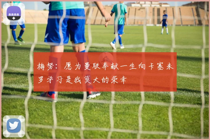 梅努：愿为曼联奉献一生向卡塞米罗学习是我莫大的荣幸