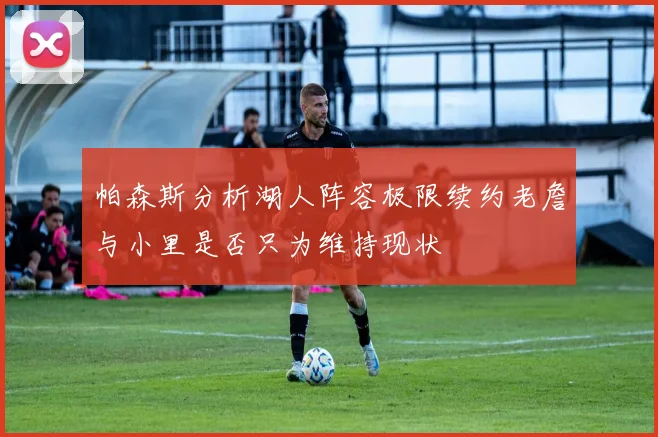 帕森斯分析湖人阵容极限续约老詹与小里是否只为维持现状