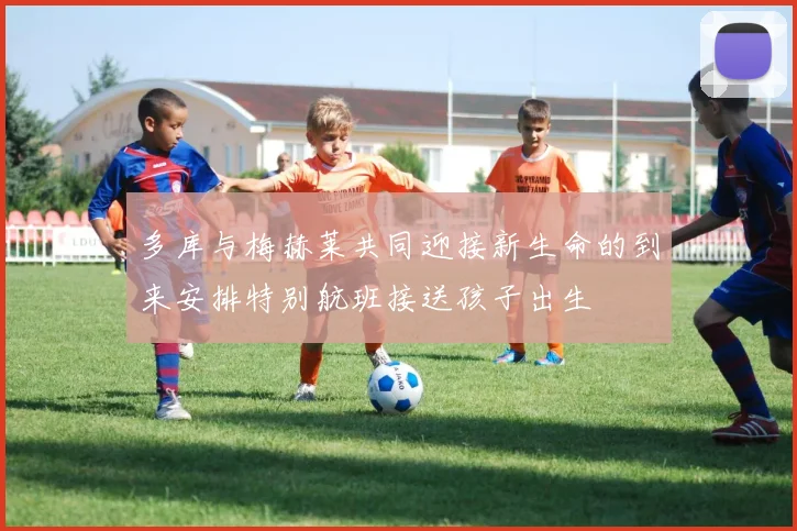 多库与梅赫莱共同迎接新生命的到来安排特别航班接送孩子出生