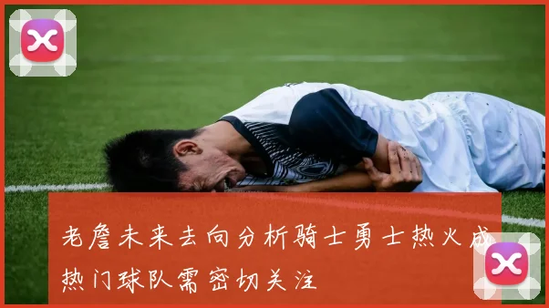 老詹未来去向分析骑士勇士热火成热门球队需密切关注