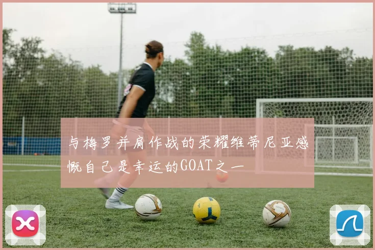 与梅罗并肩作战的荣耀维蒂尼亚感慨自己是幸运的GOAT之一