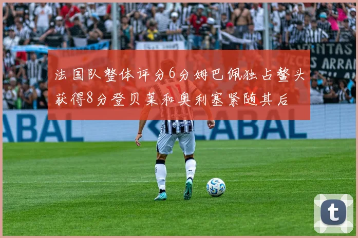 法国队整体评分6分姆巴佩独占鳌头获得8分登贝莱和奥利塞紧随其后