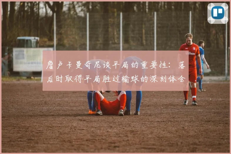 詹卢卡曼奇尼谈平局的重要性：落后时取得平局胜过输球的深刻体会