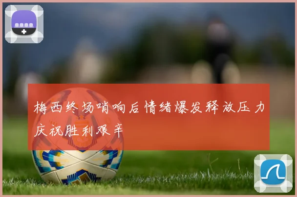 梅西终场哨响后情绪爆发释放压力庆祝胜利艰辛