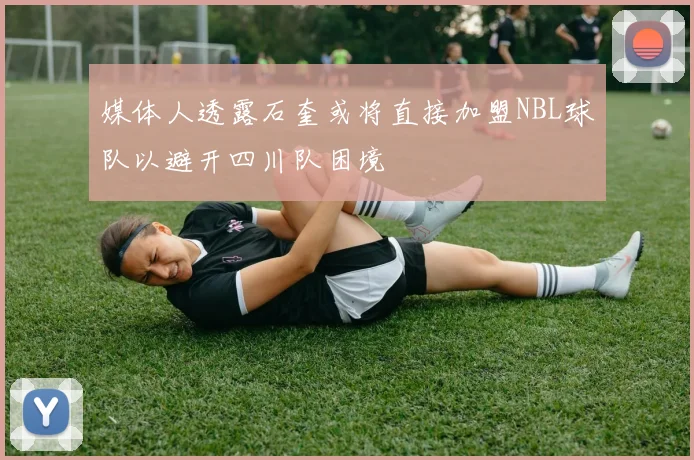 媒体人透露石奎或将直接加盟NBL球队以避开四川队困境