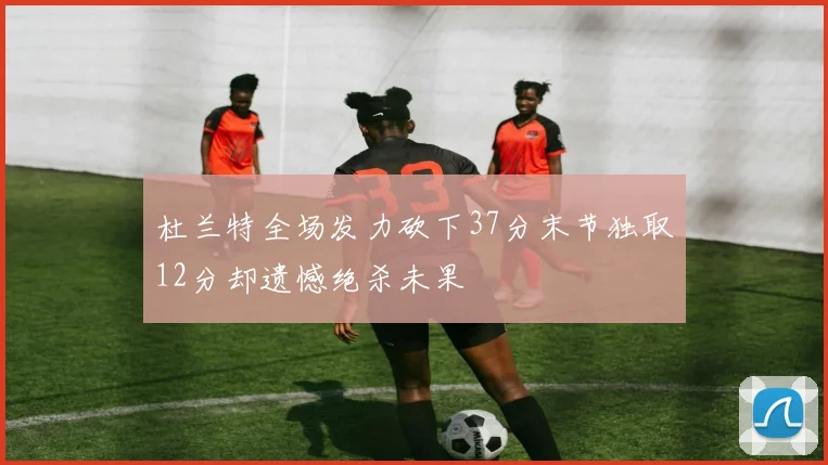 杜兰特全场发力砍下37分末节独取12分却遗憾绝杀未果