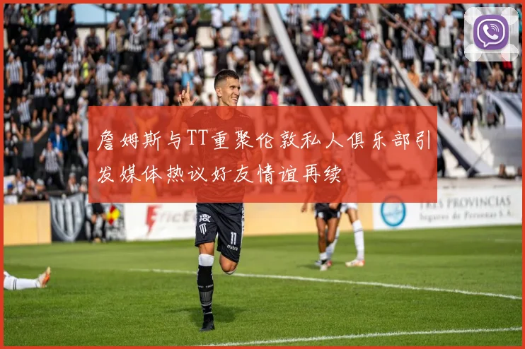詹姆斯与TT重聚伦敦私人俱乐部引发媒体热议好友情谊再续