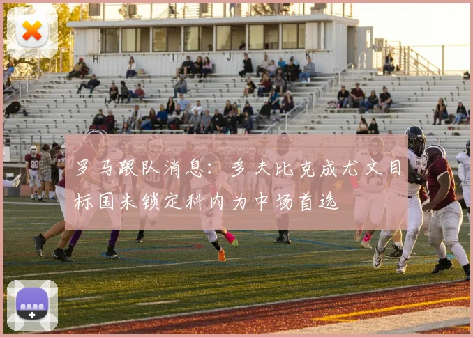 罗马跟队消息：多夫比克成尤文目标国米锁定科内为中场首选