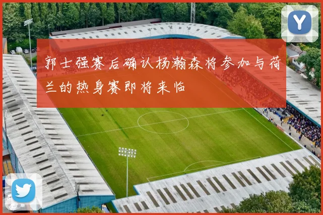郭士强赛后确认杨瀚森将参加与荷兰的热身赛即将来临