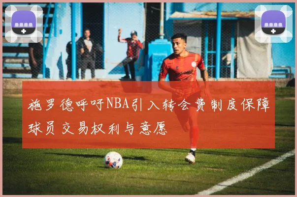施罗德呼吁NBA引入转会费制度保障球员交易权利与意愿