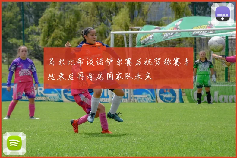 乌尔比希谈诺伊尔赛后祝贺称赛季结束后再考虑国家队未来