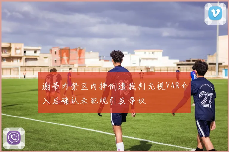 谢蒂内禁区内摔倒遭裁判无视VAR介入后确认未犯规引发争议