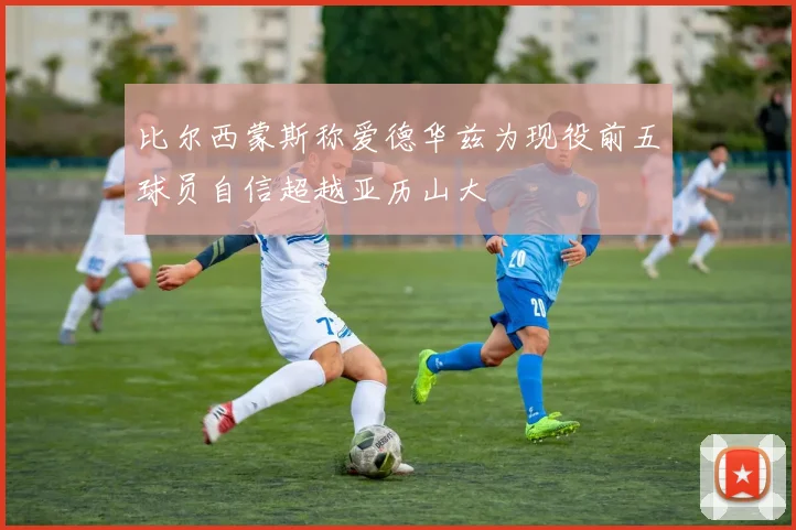 比尔西蒙斯称爱德华兹为现役前五球员自信超越亚历山大